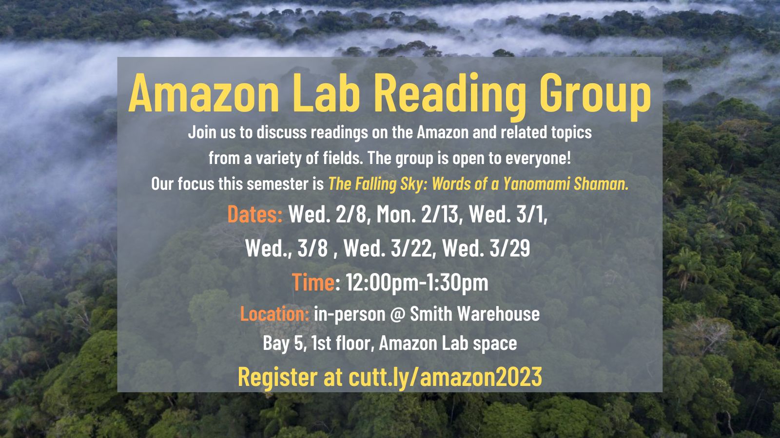 Background image of an Amazon rainforest, seen from above, with mist rising. Text: Amazon Lab Reading Group - Join us to discuss readings on the Amazon and related topics from a variety of fields. The group is open to everyone! Our focus this semester is The Falling Sky: Words of a Yanomami Shaman. Dates: Wed. 2/8, Mon. 2/13, Wed. 3/1, Wed., 3/8 , Wed. 3/22, Wed. 3/29 Time: 12:00pm-1:30pm Location: in-person @ Smith Warehouse Bay 5, 1st floor, Amazon Lab space Register at cutt.ly/amazon2023
