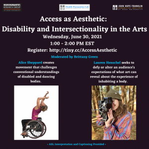 Access as Aesthetic: Disability in the Arts - In this conversation with Alice Sheppard and Lauren Henschel on arts, accessibility, and intersectionality, we hope to move beyond the subject of how to make the arts accessible to people with disabilities. Rather, we are interested in discussing how the idea of access informs artistic practice and creative process. We also hope to explore how the many dimensions of identity active in artmaking shape the aesthetic and experience of art. Date/time: Wed., June 30, 1:00pm – 2:00pm EST Register for Zoom webinar here: http://tiny.cc/AccessAesthetic ASL interpretation and live captioning will be provided. Image description: two images, one of a light-skinned Black women sitting in a wheelchair with her arms raised above her head, against a white background. The second image is of a white woman (Lauren Henschel) holding a camera in front of her face, while standing in a wooded area.